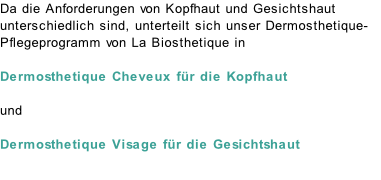 Da die Anforderungen von Kopfhaut und Gesichtshaut unterschiedlich sind, unterteilt sich unser Dermosthetique-Pflegeprogramm von La Biosthetique in   Dermosthetique Cheveux für die Kopfhaut  und  Dermosthetique Visage für die Gesichtshaut